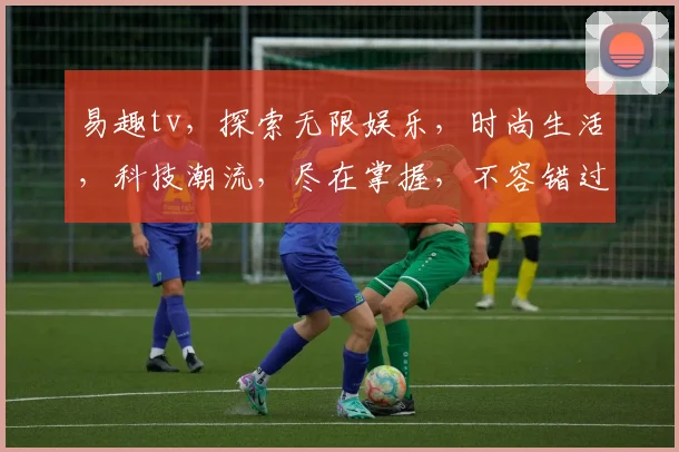 易趣tv，探索无限娱乐，时尚生活，科技潮流，尽在掌握，不容错过，一网打尽