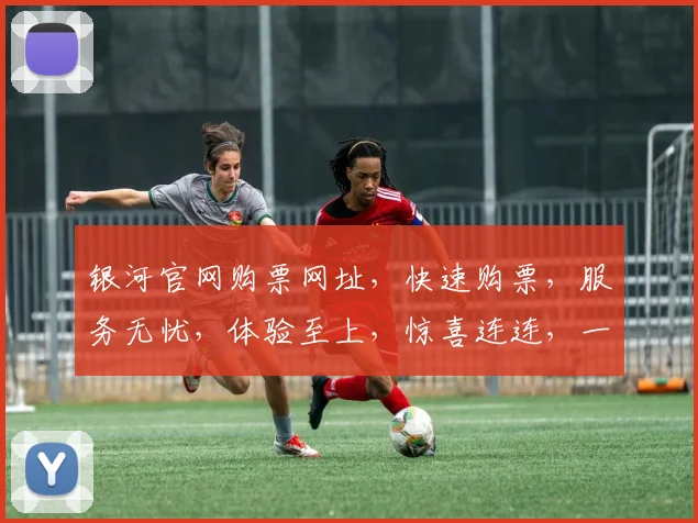 银河官网购票网址，快速购票，服务无忧，体验至上，惊喜连连，一网打尽。
