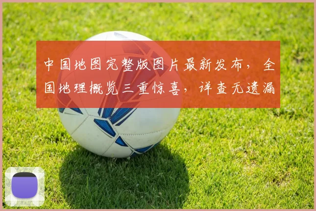 中国地图完整版图片最新发布，全国地理概览三重惊喜，详查无遗漏，必看