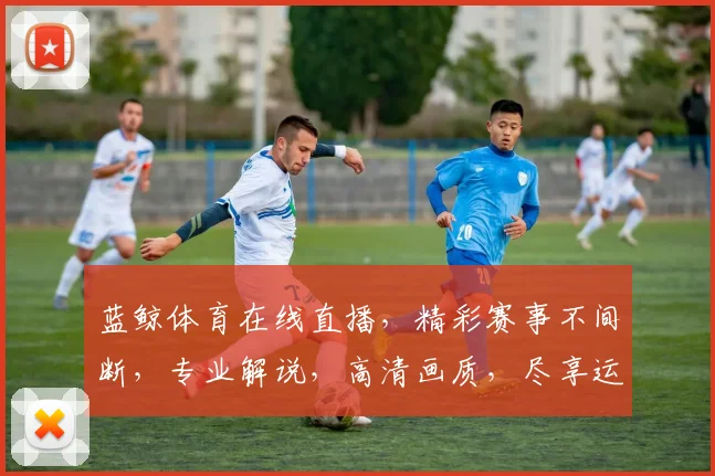蓝鲸体育在线直播，精彩赛事不间断，专业解说，高清画质，尽享运动激情，不容错过，三重福利等你来
