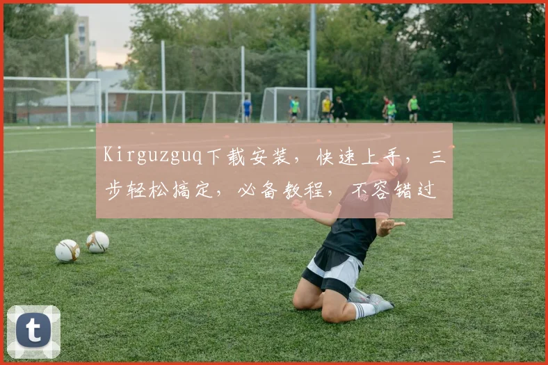 Kirguzguq下载安装，快速上手，三步轻松搞定，必备教程，不容错过