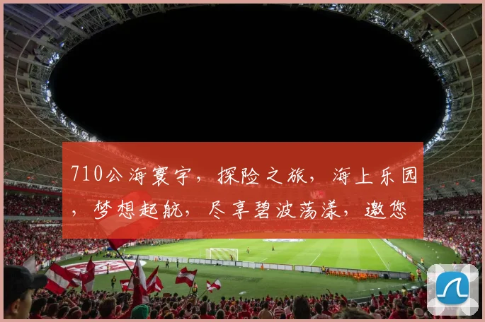 710公海寰宇，探险之旅，海上乐园，梦想起航，尽享碧波荡漾，邀您共赴奇幻之旅，一网打尽精彩瞬间